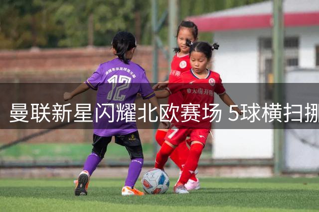 曼联新星闪耀北欧赛场 5球横扫挪超劲旅迎季前首胜