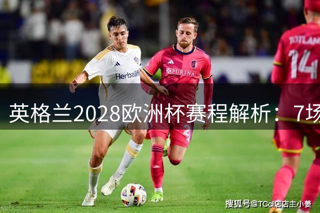 英格兰2028欧洲杯赛程解析：7场仅2场离开温布利，三狮军团享主场之利