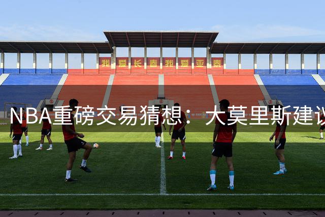 NBA重磅交易猜想：大莫里斯建议哈登联手杜兰特 詹姆斯重返骑士引热议